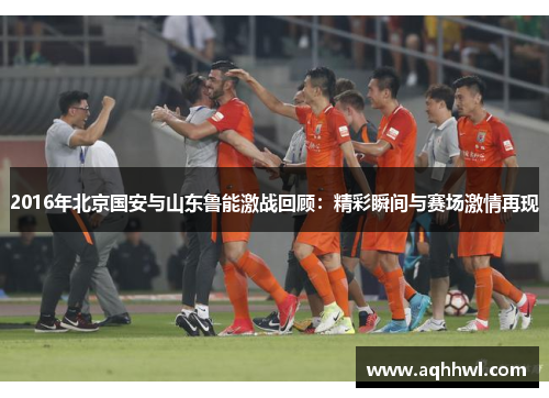 2016年北京国安与山东鲁能激战回顾：精彩瞬间与赛场激情再现