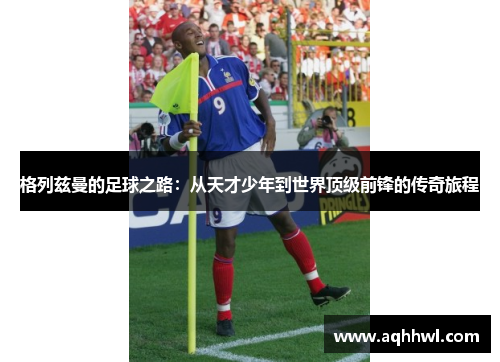 格列兹曼的足球之路:从天才少年到世界顶级前锋的传奇旅程