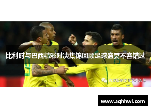 比利时与巴西精彩对决集锦回顾足球盛宴不容错过