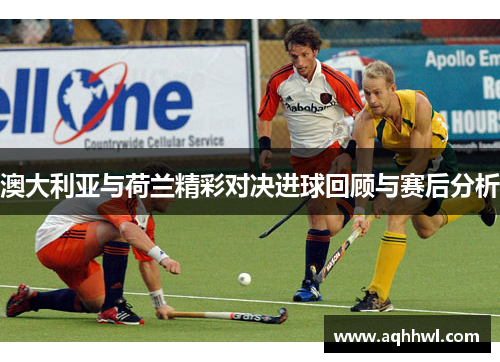澳大利亚与荷兰精彩对决进球回顾与赛后分析