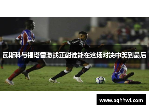 瓦斯科与福塔雷激战正酣谁能在这场对决中笑到最后